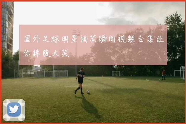 国外足球明星搞笑瞬间视频合集让你捧腹大笑