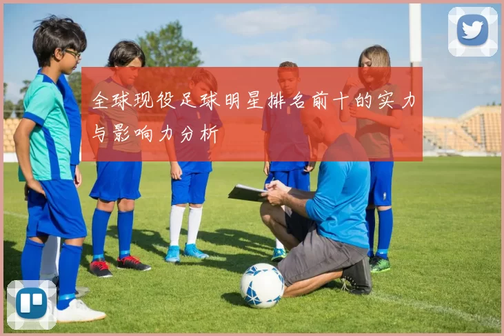 全球现役足球明星排名前十的实力与影响力分析