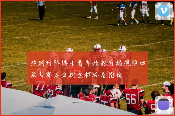 热刺对阵博卡青年精彩直播视频回放与赛后分析全程观看指南