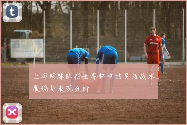 上海网球队在世界杯中的灵活战术展现与表现分析