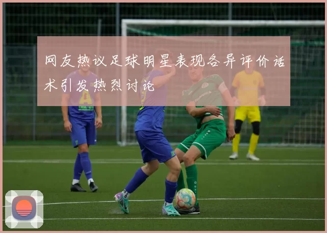 网友热议足球明星表现各异评价话术引发热烈讨论