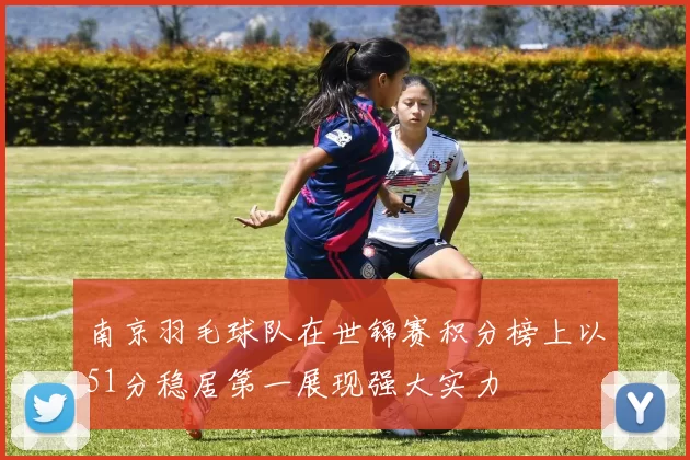 南京羽毛球队在世锦赛积分榜上以51分稳居第一展现强大实力