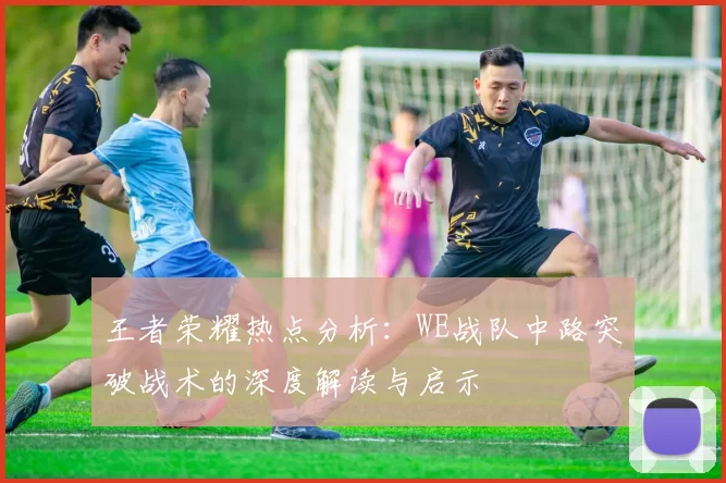 王者荣耀热点分析：WE战队中路突破战术的深度解读与启示