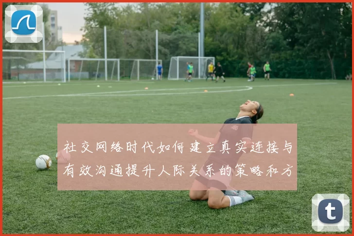 社交网络时代如何建立真实连接与有效沟通提升人际关系的策略和方法