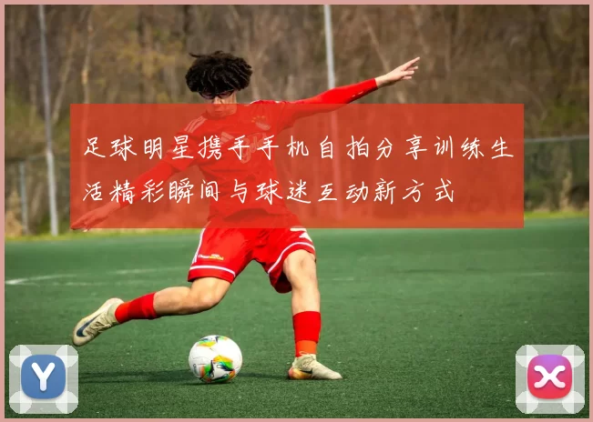 足球明星携手手机自拍分享训练生活精彩瞬间与球迷互动新方式
