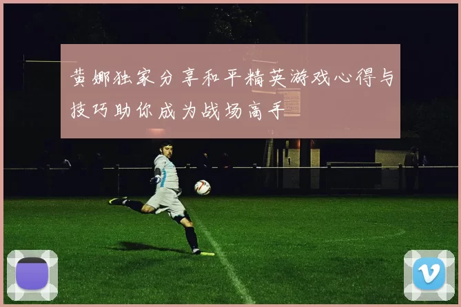 黄娜独家分享和平精英游戏心得与技巧助你成为战场高手