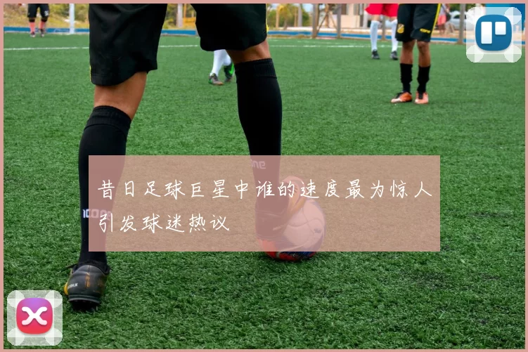 昔日足球巨星中谁的速度最为惊人引发球迷热议