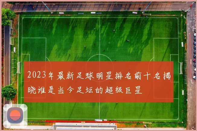 2023年最新足球明星排名前十名揭晓谁是当今足坛的超级巨星