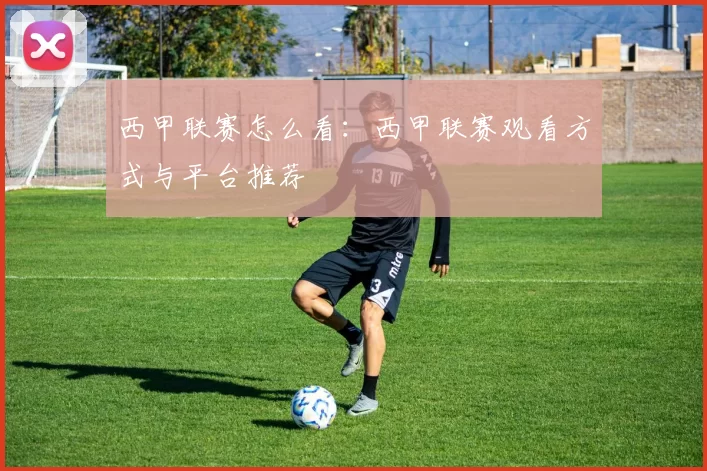 西甲联赛怎么看：西甲联赛观看方式与平台推荐