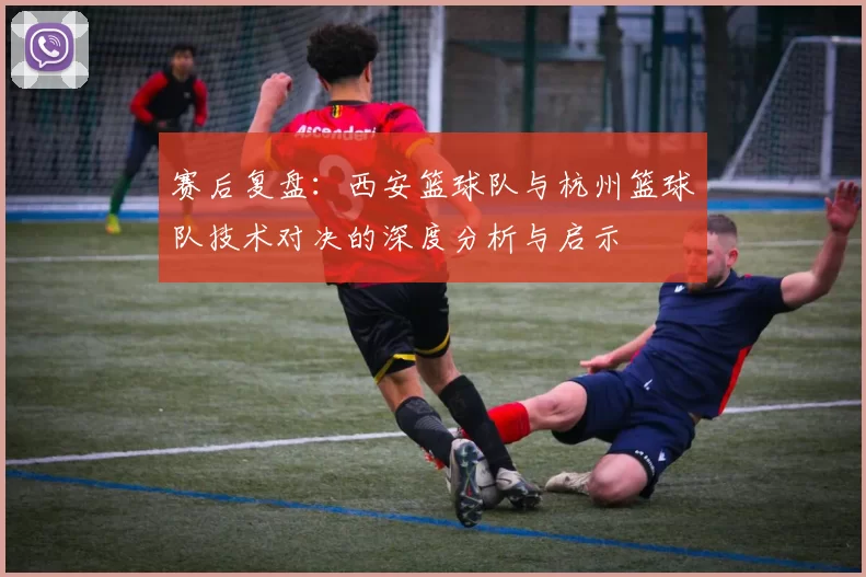 赛后复盘：西安篮球队与杭州篮球队技术对决的深度分析与启示