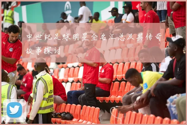 中世纪足球明星全名汇总及其传奇故事探讨