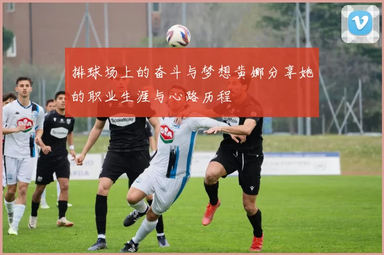 排球场上的奋斗与梦想黄娜分享她的职业生涯与心路历程