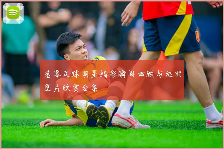 落幕足球明星精彩瞬间回顾与经典图片欣赏合集