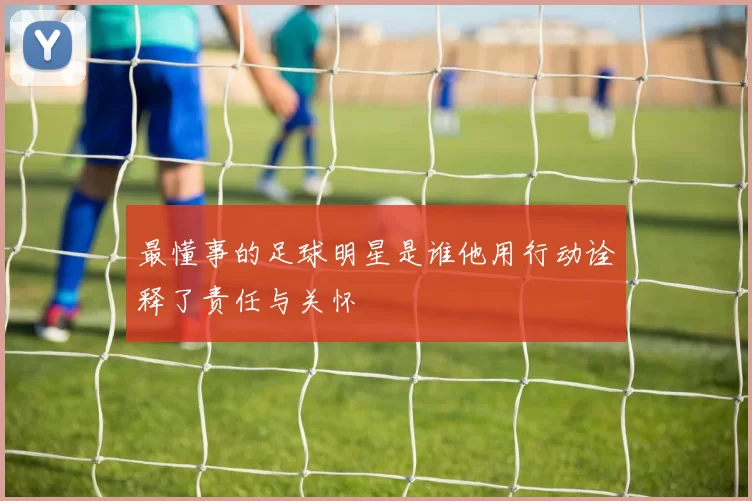 最懂事的足球明星是谁他用行动诠释了责任与关怀