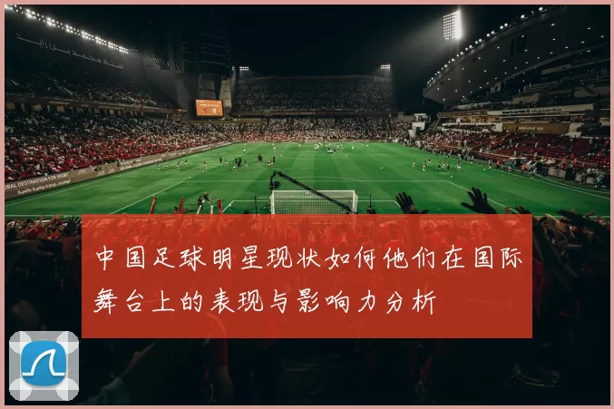 中国足球明星现状如何他们在国际舞台上的表现与影响力分析