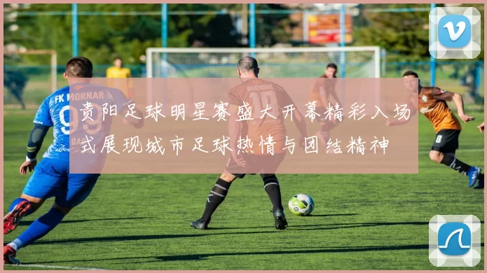 贵阳足球明星赛盛大开幕精彩入场式展现城市足球热情与团结精神