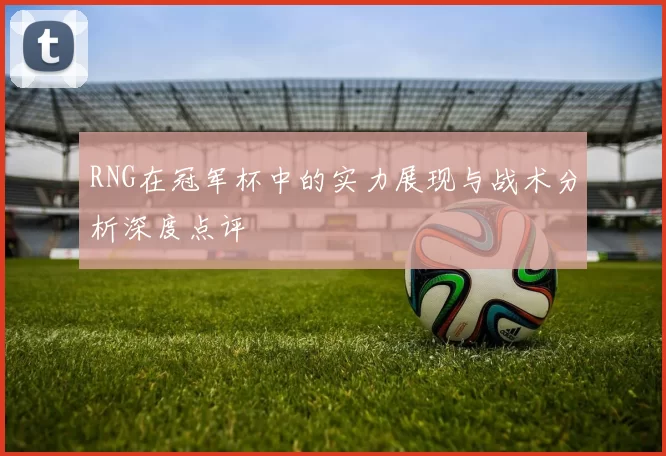 RNG在冠军杯中的实力展现与战术分析深度点评