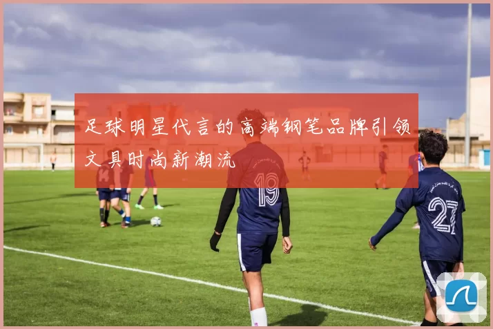 足球明星代言的高端钢笔品牌引领文具时尚新潮流