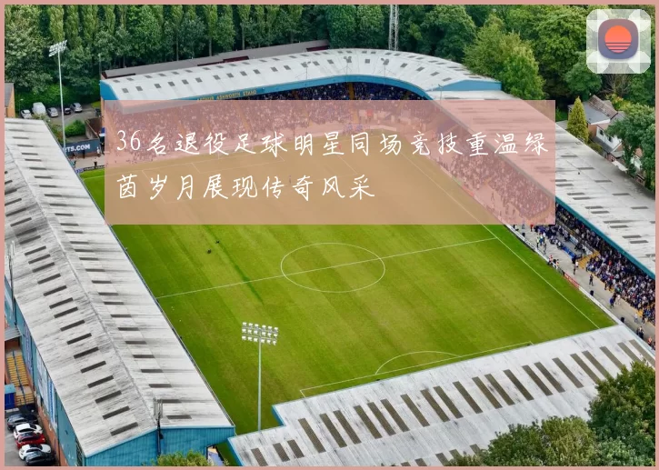 36名退役足球明星同场竞技重温绿茵岁月展现传奇风采