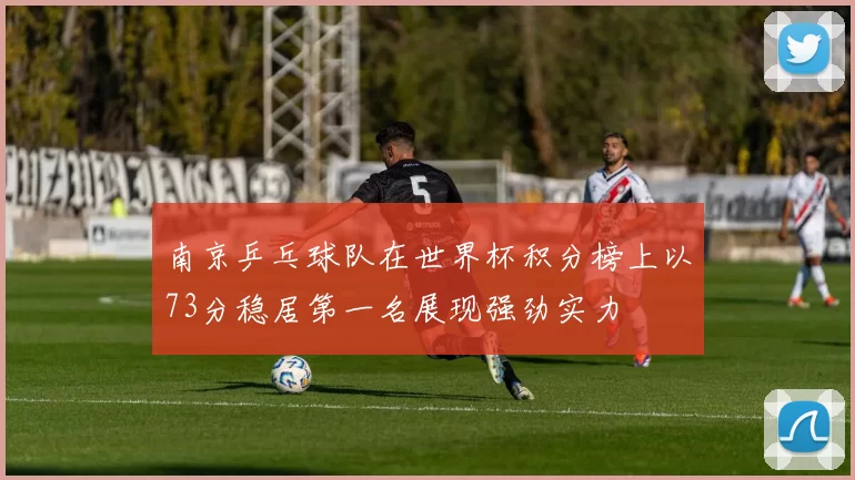 南京乒乓球队在世界杯积分榜上以73分稳居第一名展现强劲实力