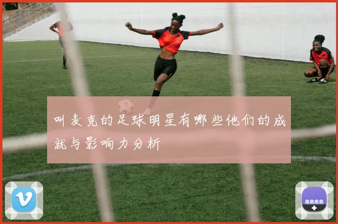 叫麦克的足球明星有哪些他们的成就与影响力分析