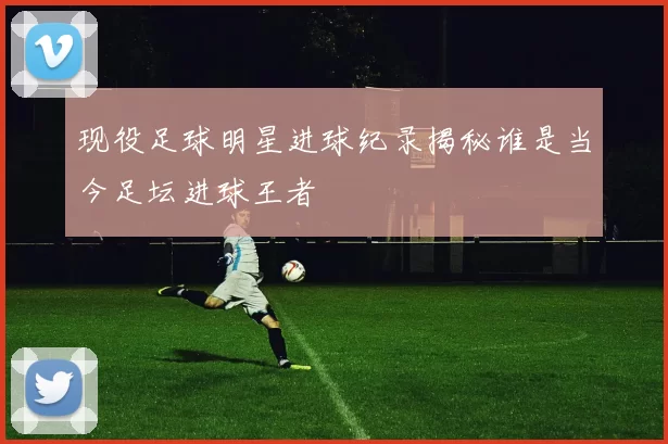 现役足球明星进球纪录揭秘谁是当今足坛进球王者