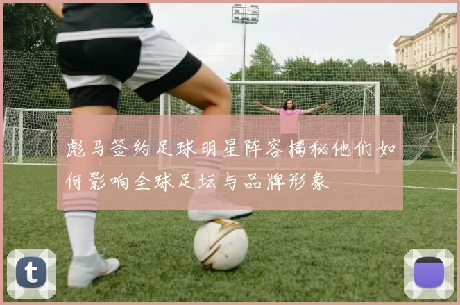 彪马签约足球明星阵容揭秘他们如何影响全球足坛与品牌形象