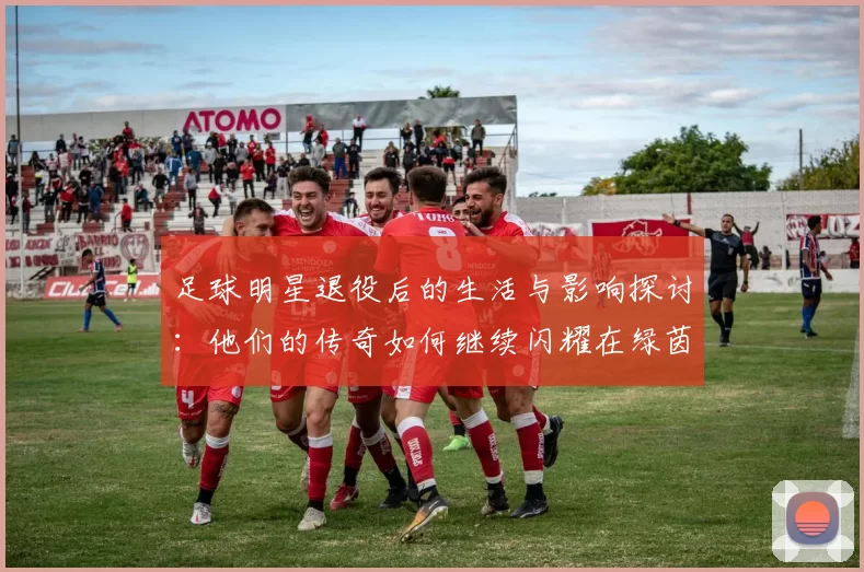 足球明星退役后的生活与影响探讨：他们的传奇如何继续闪耀在绿茵场外