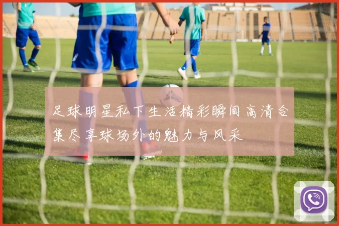 足球明星私下生活精彩瞬间高清合集尽享球场外的魅力与风采