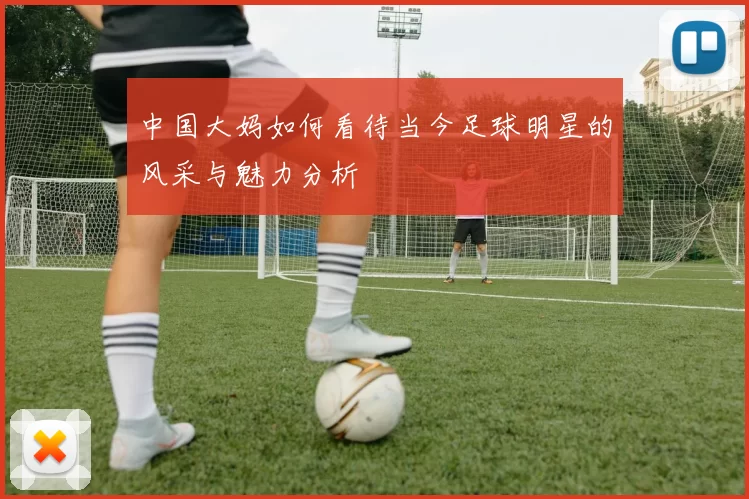中国大妈如何看待当今足球明星的风采与魅力分析