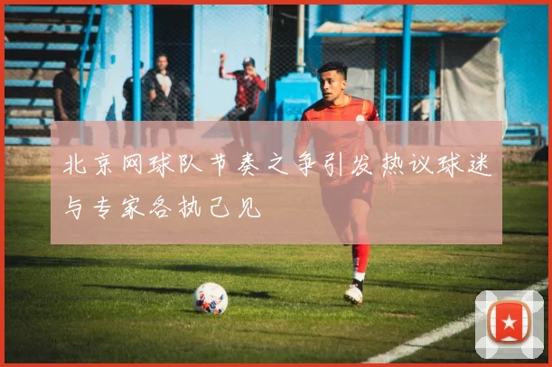 北京网球队节奏之争引发热议球迷与专家各执己见