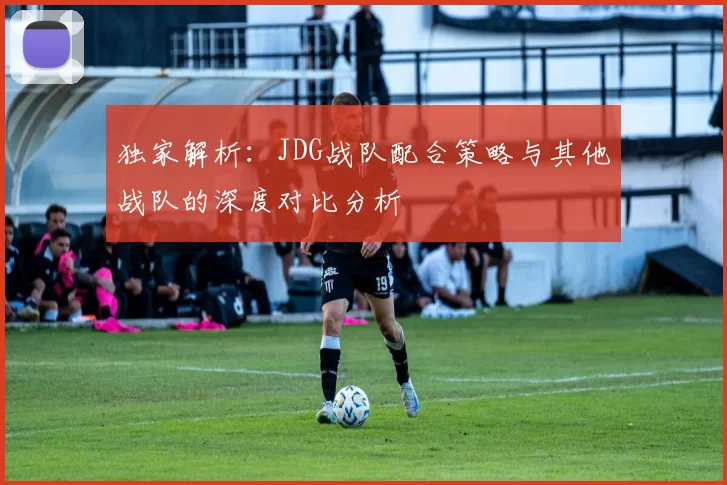 独家解析：JDG战队配合策略与其他战队的深度对比分析