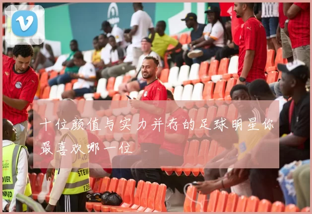 十位颜值与实力并存的足球明星你最喜欢哪一位