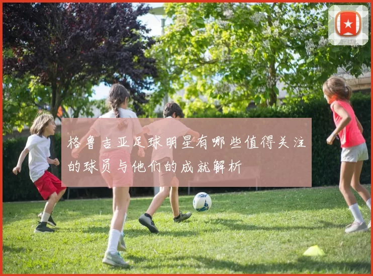 格鲁吉亚足球明星有哪些值得关注的球员与他们的成就解析