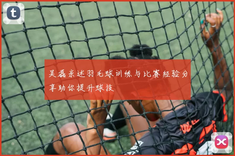 吴磊亲述羽毛球训练与比赛经验分享助你提升球技