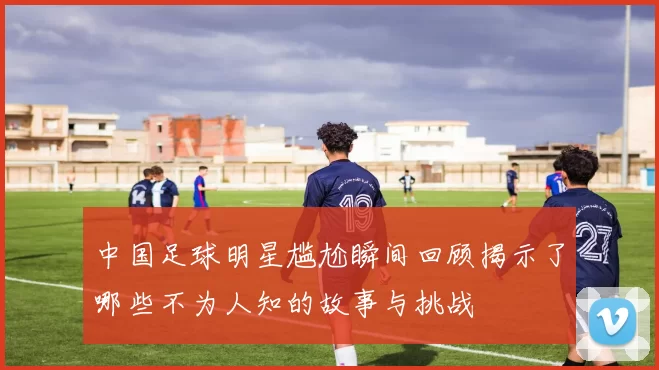 中国足球明星尴尬瞬间回顾揭示了哪些不为人知的故事与挑战