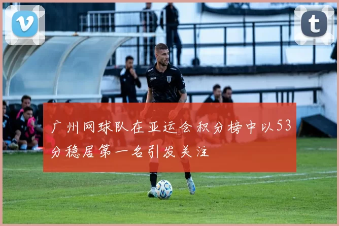 广州网球队在亚运会积分榜中以53分稳居第一名引发关注