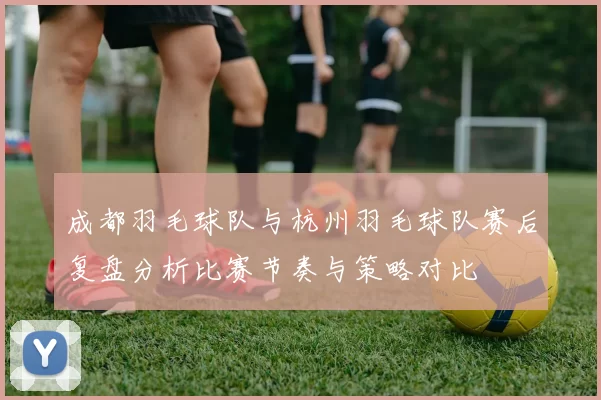 成都羽毛球队与杭州羽毛球队赛后复盘分析比赛节奏与策略对比