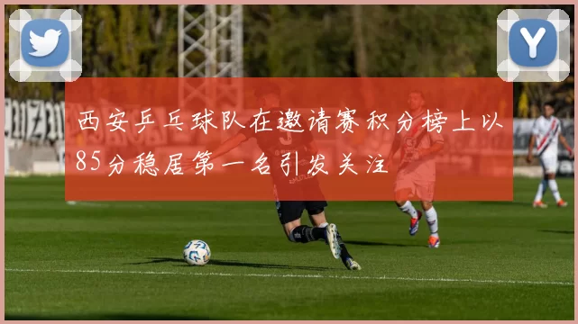 西安乒乓球队在邀请赛积分榜上以85分稳居第一名引发关注