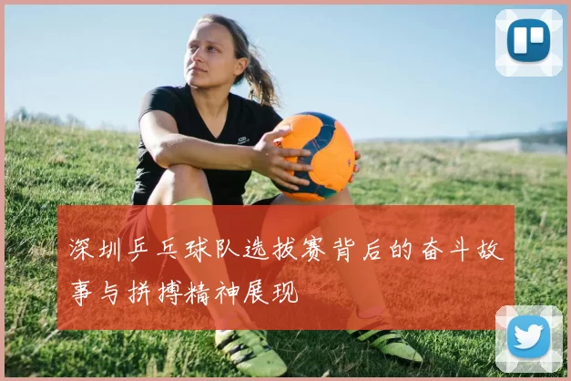 深圳乒乓球队选拔赛背后的奋斗故事与拼搏精神展现