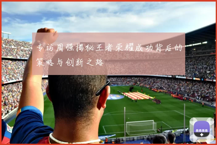 专访周强揭秘王者荣耀成功背后的策略与创新之路