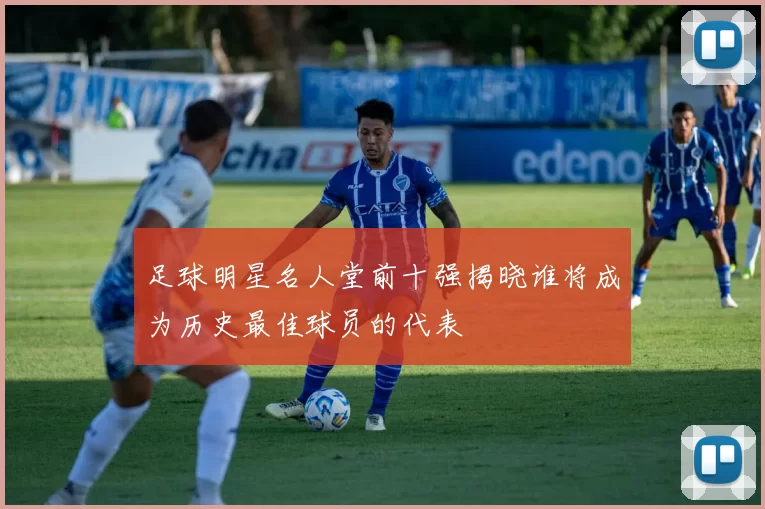 足球明星名人堂前十强揭晓谁将成为历史最佳球员的代表