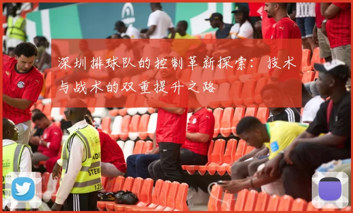 深圳排球队的控制革新探索：技术与战术的双重提升之路