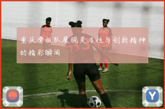 重庆滑板队展现灵活性与创新精神的精彩瞬间