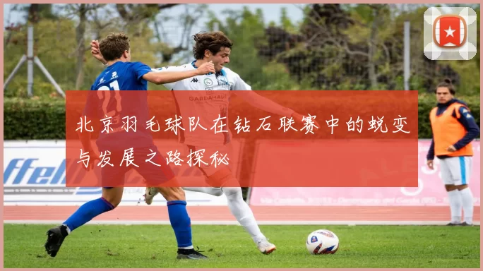 北京羽毛球队在钻石联赛中的蜕变与发展之路探秘