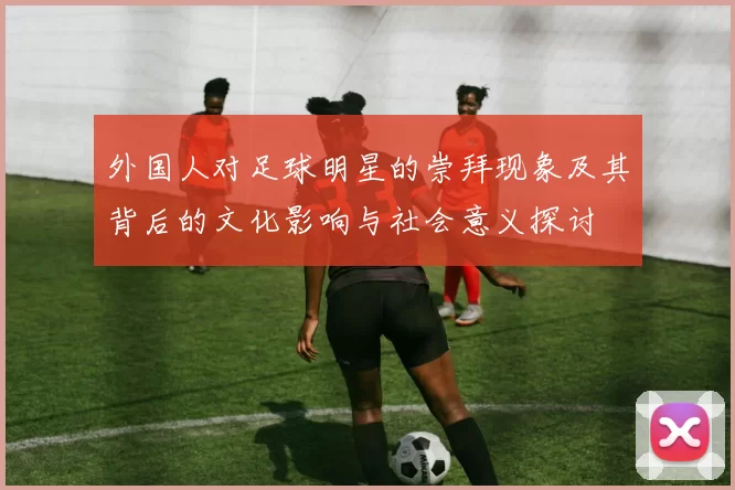 外国人对足球明星的崇拜现象及其背后的文化影响与社会意义探讨