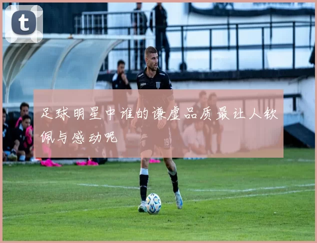 足球明星中谁的谦虚品质最让人钦佩与感动呢