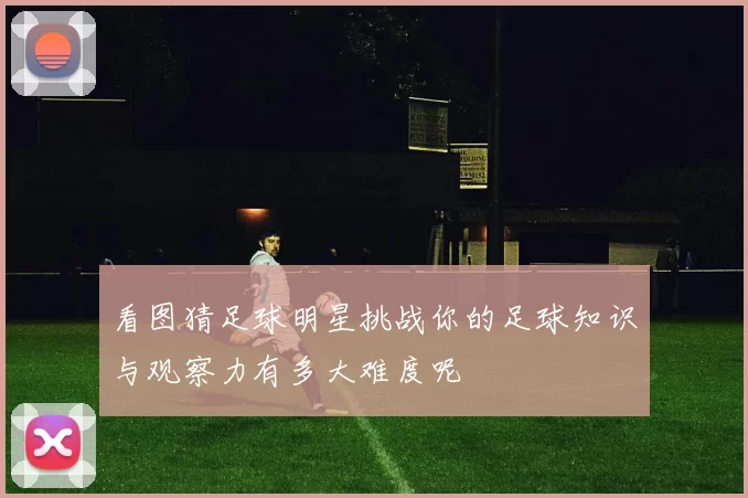 看图猜足球明星挑战你的足球知识与观察力有多大难度呢
