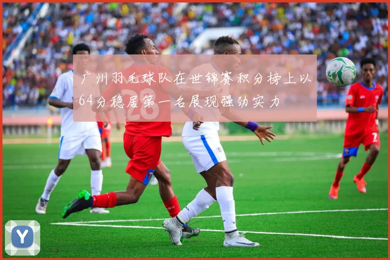 广州羽毛球队在世锦赛积分榜上以64分稳居第一名展现强劲实力