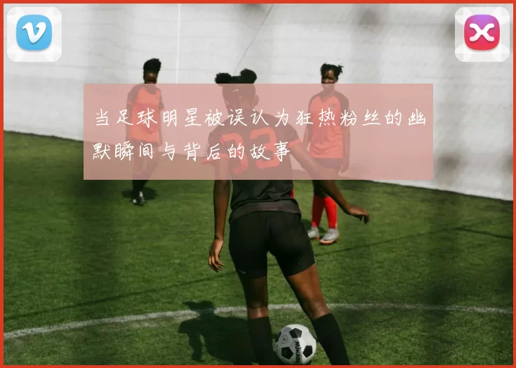 当足球明星被误认为狂热粉丝的幽默瞬间与背后的故事